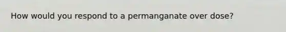 How would you respond to a permanganate over dose?