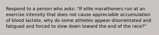 Respond to a person who asks: "If elite marathoners run at an exercise intensity that does not cause appreciable accumulation of blood lactate, why do some athletes appear disorientated and fatigued and forced to slow down toward the end of the race?"