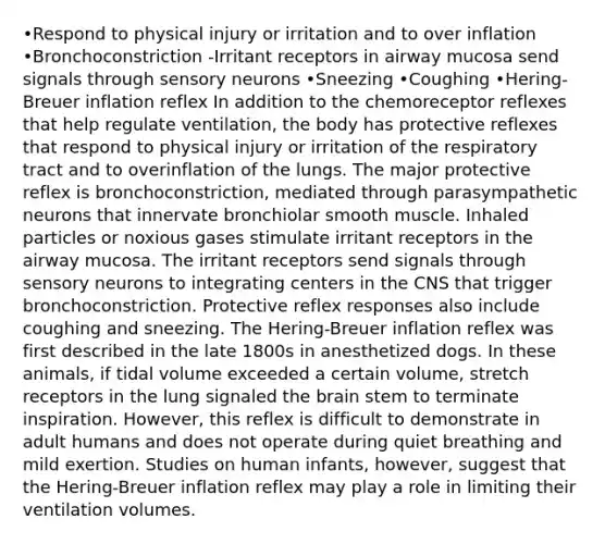 •Respond to physical injury or irritation and to over inflation •Bronchoconstriction -Irritant receptors in airway mucosa send signals through sensory neurons •Sneezing •Coughing •Hering-Breuer inflation reflex In addition to the chemoreceptor reflexes that help regulate ventilation, the body has protective reflexes that respond to physical injury or irritation of the respiratory tract and to overinflation of the lungs. The major protective reflex is bronchoconstriction, mediated through parasympathetic neurons that innervate bronchiolar smooth muscle. Inhaled particles or noxious gases stimulate irritant receptors in the airway mucosa. The irritant receptors send signals through sensory neurons to integrating centers in the CNS that trigger bronchoconstriction. Protective reflex responses also include coughing and sneezing. The Hering-Breuer inflation reflex was first described in the late 1800s in anesthetized dogs. In these animals, if tidal volume exceeded a certain volume, stretch receptors in the lung signaled the brain stem to terminate inspiration. However, this reflex is difficult to demonstrate in adult humans and does not operate during quiet breathing and mild exertion. Studies on human infants, however, suggest that the Hering-Breuer inflation reflex may play a role in limiting their ventilation volumes.