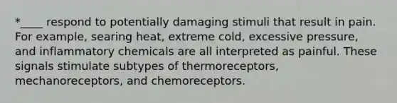 *____ respond to potentially damaging stimuli that result in pain. For example, searing heat, extreme cold, excessive pressure, and inflammatory chemicals are all interpreted as painful. These signals stimulate subtypes of thermoreceptors, mechanoreceptors, and chemoreceptors.