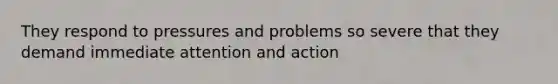 They respond to pressures and problems so severe that they demand immediate attention and action