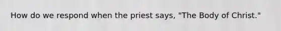 How do we respond when the priest says, "The Body of Christ."