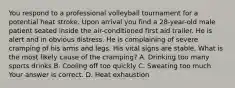 You respond to a professional volleyball tournament for a potential heat stroke. Upon arrival you find a​ 28-year-old male patient seated inside the​ air-conditioned first aid trailer. He is alert and in obvious distress. He is complaining of severe cramping of his arms and legs. His vital signs are stable. What is the most likely cause of the​ cramping? A. Drinking too many sports drinks B. Cooling off too quickly C. Sweating too much Your answer is correct. D. Heat exhaustion