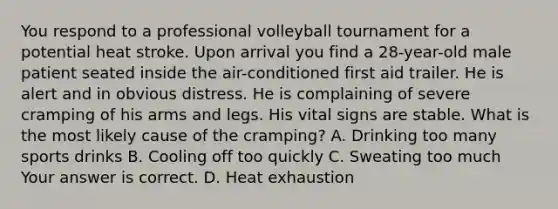 You respond to a professional volleyball tournament for a potential heat stroke. Upon arrival you find a​ 28-year-old male patient seated inside the​ air-conditioned first aid trailer. He is alert and in obvious distress. He is complaining of severe cramping of his arms and legs. His vital signs are stable. What is the most likely cause of the​ cramping? A. Drinking too many sports drinks B. Cooling off too quickly C. Sweating too much Your answer is correct. D. Heat exhaustion