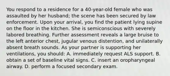 You respond to a residence for a 40-year-old female who was assaulted by her husband; the scene has been secured by law enforcement. Upon your arrival, you find the patient lying supine on the floor in the kitchen. She is semiconscious with severely labored breathing. Further assessment reveals a large bruise to the left anterior chest, jugular venous distention, and unilaterally absent breath sounds. As your partner is supporting her ventilations, you should: A. immediately request ALS support. B. obtain a set of baseline vital signs. C. insert an oropharyngeal airway. D. perform a focused secondary exam.