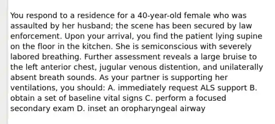 You respond to a residence for a 40-year-old female who was assaulted by her husband; the scene has been secured by law enforcement. Upon your arrival, you find the patient lying supine on the floor in the kitchen. She is semiconscious with severely labored breathing. Further assessment reveals a large bruise to the left anterior chest, jugular venous distention, and unilaterally absent breath sounds. As your partner is supporting her ventilations, you should: A. immediately request ALS support B. obtain a set of baseline vital signs C. perform a focused secondary exam D. inset an oropharyngeal airway