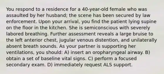 You respond to a residence for a 40-year-old female who was assaulted by her husband; the scene has been secured by law enforcement. Upon your arrival, you find the patient lying supine on the floor in the kitchen. She is semiconscious with severely labored breathing. Further assessment reveals a large bruise to the left anterior chest, jugular venous distention, and unilaterally absent breath sounds. As your partner is supporting her ventilations, you should: A) insert an oropharyngeal airway. B) obtain a set of baseline vital signs. C) perform a focused secondary exam. D) immediately request ALS support.