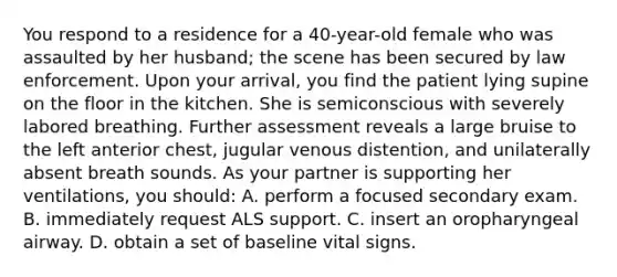 You respond to a residence for a 40-year-old female who was assaulted by her husband; the scene has been secured by law enforcement. Upon your arrival, you find the patient lying supine on the floor in the kitchen. She is semiconscious with severely labored breathing. Further assessment reveals a large bruise to the left anterior chest, jugular venous distention, and unilaterally absent breath sounds. As your partner is supporting her ventilations, you should: A. perform a focused secondary exam. B. immediately request ALS support. C. insert an oropharyngeal airway. D. obtain a set of baseline vital signs.