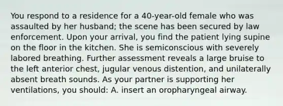 You respond to a residence for a 40-year-old female who was assaulted by her husband; the scene has been secured by law enforcement. Upon your arrival, you find the patient lying supine on the floor in the kitchen. She is semiconscious with severely labored breathing. Further assessment reveals a large bruise to the left anterior chest, jugular venous distention, and unilaterally absent breath sounds. As your partner is supporting her ventilations, you should: A. insert an oropharyngeal airway.