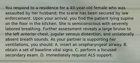 You respond to a residence for a 40-year-old female who was assaulted by her husband; the scene has been secured by law enforcement. Upon your arrival, you find the patient lying supine on the floor in the kitchen. She is semiconscious with severely labored breathing. Further assessment reveals a large bruise to the left anterior chest, jugular venous distention, and unilaterally absent breath sounds. As your partner is supporting her ventilations, you should: A. insert an oropharyngeal airway. B. obtain a set of baseline vital signs. C. perform a focused secondary exam. D. immediately request ALS support.