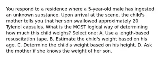 You respond to a residence where a 5-year-old male has ingested an unknown substance. Upon arrival at the scene, the child's mother tells you that her son swallowed approximately 20 Tylenol capsules. What is the MOST logical way of determining how much this child weighs? Select one: A. Use a length-based resuscitation tape. B. Estimate the child's weight based on his age. C. Determine the child's weight based on his height. D. Ask the mother if she knows the weight of her son.