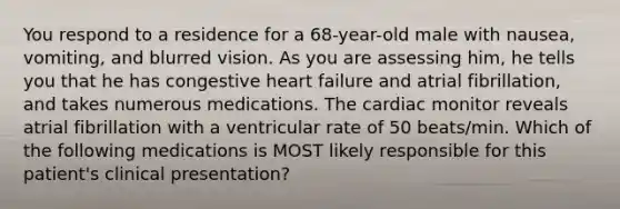 You respond to a residence for a 68-year-old male with nausea, vomiting, and blurred vision. As you are assessing him, he tells you that he has congestive heart failure and atrial fibrillation, and takes numerous medications. The cardiac monitor reveals atrial fibrillation with a ventricular rate of 50 beats/min. Which of the following medications is MOST likely responsible for this patient's clinical presentation?