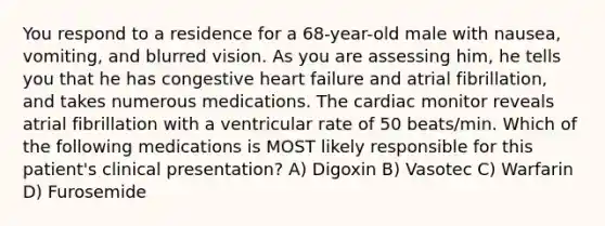 You respond to a residence for a 68-year-old male with nausea, vomiting, and blurred vision. As you are assessing him, he tells you that he has congestive heart failure and atrial fibrillation, and takes numerous medications. The cardiac monitor reveals atrial fibrillation with a ventricular rate of 50 beats/min. Which of the following medications is MOST likely responsible for this patient's clinical presentation? A) Digoxin B) Vasotec C) Warfarin D) Furosemide