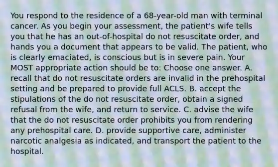 You respond to the residence of a 68-year-old man with terminal cancer. As you begin your assessment, the patient's wife tells you that he has an out-of-hospital do not resuscitate order, and hands you a document that appears to be valid. The patient, who is clearly emaciated, is conscious but is in severe pain. Your MOST appropriate action should be to: Choose one answer. A. recall that do not resuscitate orders are invalid in the prehospital setting and be prepared to provide full ACLS. B. accept the stipulations of the do not resuscitate order, obtain a signed refusal from the wife, and return to service. C. advise the wife that the do not resuscitate order prohibits you from rendering any prehospital care. D. provide supportive care, administer narcotic analgesia as indicated, and transport the patient to the hospital.