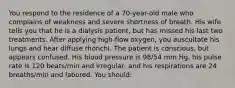 You respond to the residence of a 70-year-old male who complains of weakness and severe shortness of breath. His wife tells you that he is a dialysis patient, but has missed his last two treatments. After applying high-flow oxygen, you auscultate his lungs and hear diffuse rhonchi. The patient is conscious, but appears confused. His blood pressure is 98/54 mm Hg, his pulse rate is 120 beats/min and irregular, and his respirations are 24 breaths/min and labored. You should: