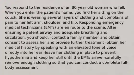 You respond to the residence of an 80-year-old woman who fell. When you enter the patient's home, you find her sitting on the couch. She is wearing several layers of clothing and complains of pain to her left arm, shoulder, and hip. Responding emergency medical technicians (EMTs) are en route to the scene. After ensuring a patent airway and adequate breathing and circulation, you should: -contact a family member and obtain consent to assess her and provide further treatment -obtain her medical history by speaking with an elevated tone of voice directly into her ear -leave her clothing in place to prevent hypothermia and keep her still until the EMTs arrive -carefully remove enough clothing so that you can conduct a complete full-body assessment