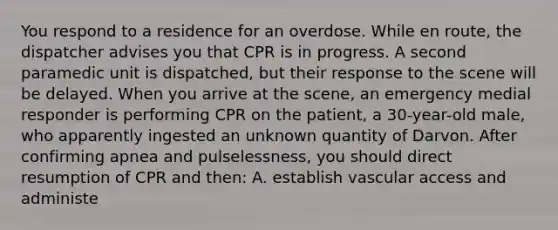 You respond to a residence for an overdose. While en route, the dispatcher advises you that CPR is in progress. A second paramedic unit is dispatched, but their response to the scene will be delayed. When you arrive at the scene, an emergency medial responder is performing CPR on the patient, a 30-year-old male, who apparently ingested an unknown quantity of Darvon. After confirming apnea and pulselessness, you should direct resumption of CPR and then: A. establish vascular access and administe