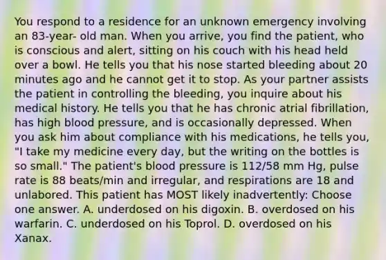 You respond to a residence for an unknown emergency involving an 83-year- old man. When you arrive, you find the patient, who is conscious and alert, sitting on his couch with his head held over a bowl. He tells you that his nose started bleeding about 20 minutes ago and he cannot get it to stop. As your partner assists the patient in controlling the bleeding, you inquire about his medical history. He tells you that he has chronic atrial fibrillation, has high blood pressure, and is occasionally depressed. When you ask him about compliance with his medications, he tells you, "I take my medicine every day, but the writing on the bottles is so small." The patient's blood pressure is 112/58 mm Hg, pulse rate is 88 beats/min and irregular, and respirations are 18 and unlabored. This patient has MOST likely inadvertently: Choose one answer. A. underdosed on his digoxin. B. overdosed on his warfarin. C. underdosed on his Toprol. D. overdosed on his Xanax.