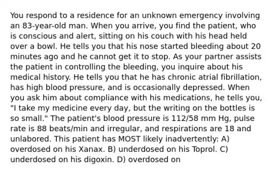 You respond to a residence for an unknown emergency involving an 83-year-old man. When you arrive, you find the patient, who is conscious and alert, sitting on his couch with his head held over a bowl. He tells you that his nose started bleeding about 20 minutes ago and he cannot get it to stop. As your partner assists the patient in controlling the bleeding, you inquire about his medical history. He tells you that he has chronic atrial fibrillation, has high blood pressure, and is occasionally depressed. When you ask him about compliance with his medications, he tells you, "I take my medicine every day, but the writing on the bottles is so small." The patient's blood pressure is 112/58 mm Hg, pulse rate is 88 beats/min and irregular, and respirations are 18 and unlabored. This patient has MOST likely inadvertently: A) overdosed on his Xanax. B) underdosed on his Toprol. C) underdosed on his digoxin. D) overdosed on