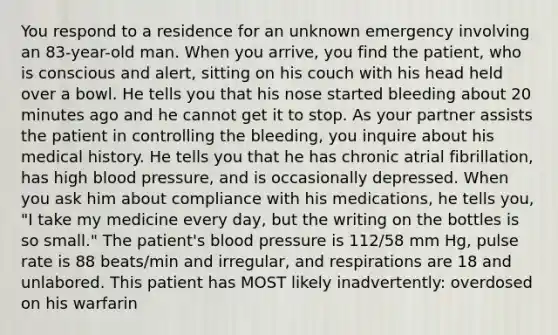 You respond to a residence for an unknown emergency involving an 83-year-old man. When you arrive, you find the patient, who is conscious and alert, sitting on his couch with his head held over a bowl. He tells you that his nose started bleeding about 20 minutes ago and he cannot get it to stop. As your partner assists the patient in controlling the bleeding, you inquire about his medical history. He tells you that he has chronic atrial fibrillation, has high blood pressure, and is occasionally depressed. When you ask him about compliance with his medications, he tells you, "I take my medicine every day, but the writing on the bottles is so small." The patient's blood pressure is 112/58 mm Hg, pulse rate is 88 beats/min and irregular, and respirations are 18 and unlabored. This patient has MOST likely inadvertently: overdosed on his warfarin