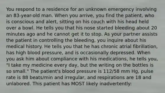 You respond to a residence for an unknown emergency involving an 83-year-old man. When you arrive, you find the patient, who is conscious and alert, sitting on his couch with his head held over a bowl. He tells you that his nose started bleeding about 20 minutes ago and he cannot get it to stop. As your partner assists the patient in controlling the bleeding, you inquire about his medical history. He tells you that he has chronic atrial fibrillation, has high blood pressure, and is occasionally depressed. When you ask him about compliance with his medications, he tells you, "I take my medicine every day, but the writing on the bottles is so small." The patient's blood pressure is 112/58 mm Hg, pulse rate is 88 beats/min and irregular, and respirations are 18 and unlabored. This patient has MOST likely inadvertently: