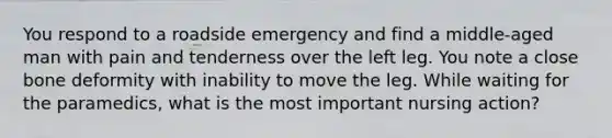 You respond to a roadside emergency and find a middle-aged man with pain and tenderness over the left leg. You note a close bone deformity with inability to move the leg. While waiting for the paramedics, what is the most important nursing action?