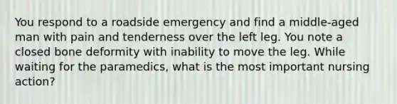 You respond to a roadside emergency and find a middle-aged man with pain and tenderness over the left leg. You note a closed bone deformity with inability to move the leg. While waiting for the paramedics, what is the most important nursing action?