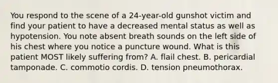 You respond to the scene of a​ 24-year-old gunshot victim and find your patient to have a decreased mental status as well as hypotension. You note absent breath sounds on the left side of his chest where you notice a puncture wound. What is this patient MOST likely suffering​ from? A. flail chest. B. pericardial tamponade. C. commotio cordis. D. tension pneumothorax.