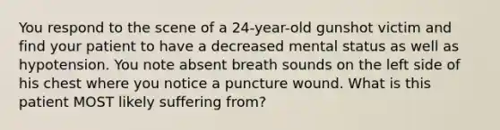 You respond to the scene of a​ 24-year-old gunshot victim and find your patient to have a decreased mental status as well as hypotension. You note absent breath sounds on the left side of his chest where you notice a puncture wound. What is this patient MOST likely suffering​ from?