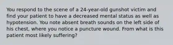 You respond to the scene of a​ 24-year-old gunshot victim and find your patient to have a decreased mental status as well as hypotension. You note absent breath sounds on the left side of his​ chest, where you notice a puncture wound. From what is this patient most likely​ suffering?