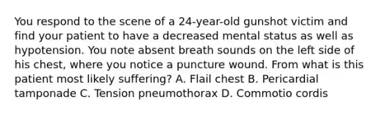 You respond to the scene of a​ 24-year-old gunshot victim and find your patient to have a decreased mental status as well as hypotension. You note absent breath sounds on the left side of his​ chest, where you notice a puncture wound. From what is this patient most likely​ suffering? A. Flail chest B. Pericardial tamponade C. Tension pneumothorax D. Commotio cordis