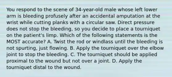 You respond to the scene of​ 34-year-old male whose left lower arm is bleeding profusely after an accidental amputation at the wrist while cutting planks with a circular saw. Direct pressure does not stop the​ bleeding, so you decide to place a tourniquet on the​ patient's limp. Which of the following statements is the MOST​ accurate? A. Twist the rod or windlass until the bleeding is not​ spurting, just flowing. B. Apply the tourniquet over the elbow joint to stop the bleeding. C. The tourniquet should be applied proximal to the wound but not over a joint. D. Apply the tourniquet distal to the wound.