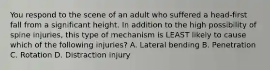 You respond to the scene of an adult who suffered a​ head-first fall from a significant height. In addition to the high possibility of spine​ injuries, this type of mechanism is LEAST likely to cause which of the following​ injuries? A. Lateral bending B. Penetration C. Rotation D. Distraction injury