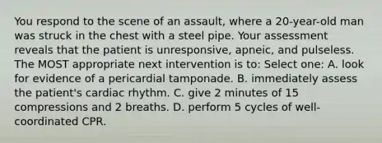 You respond to the scene of an assault, where a 20-year-old man was struck in the chest with a steel pipe. Your assessment reveals that the patient is unresponsive, apneic, and pulseless. The MOST appropriate next intervention is to: Select one: A. look for evidence of a pericardial tamponade. B. immediately assess the patient's cardiac rhythm. C. give 2 minutes of 15 compressions and 2 breaths. D. perform 5 cycles of well-coordinated CPR.