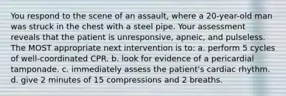 You respond to the scene of an assault, where a 20-year-old man was struck in the chest with a steel pipe. Your assessment reveals that the patient is unresponsive, apneic, and pulseless. The MOST appropriate next intervention is to: a. perform 5 cycles of well-coordinated CPR. b. look for evidence of a pericardial tamponade. c. immediately assess the patient's cardiac rhythm. d. give 2 minutes of 15 compressions and 2 breaths.