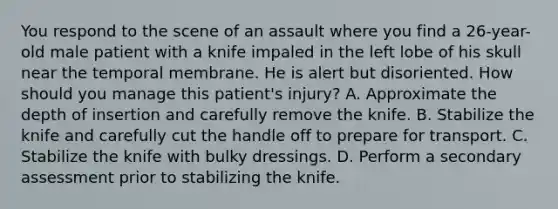 You respond to the scene of an assault where you find a​ 26-year-old male patient with a knife impaled in the left lobe of his skull near the temporal membrane. He is alert but disoriented. How should you manage this​ patient's injury? A. Approximate the depth of insertion and carefully remove the knife. B. Stabilize the knife and carefully cut the handle off to prepare for transport. C. Stabilize the knife with bulky dressings. D. Perform a secondary assessment prior to stabilizing the knife.