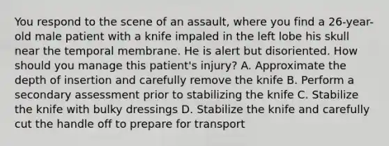 You respond to the scene of an assault, where you find a 26-year-old male patient with a knife impaled in the left lobe his skull near the temporal membrane. He is alert but disoriented. How should you manage this patient's injury? A. Approximate the depth of insertion and carefully remove the knife B. Perform a secondary assessment prior to stabilizing the knife C. Stabilize the knife with bulky dressings D. Stabilize the knife and carefully cut the handle off to prepare for transport