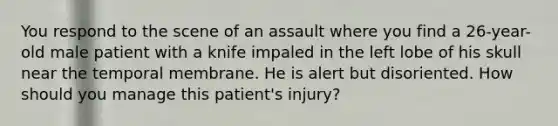 You respond to the scene of an assault where you find a​ 26-year-old male patient with a knife impaled in the left lobe of his skull near the temporal membrane. He is alert but disoriented. How should you manage this​ patient's injury?