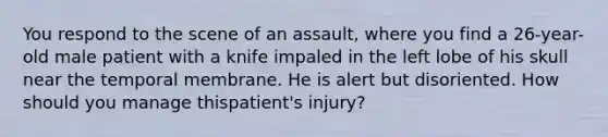 You respond to the scene of an​ assault, where you find a​ 26-year-old male patient with a knife impaled in the left lobe of his skull near the temporal membrane. He is alert but disoriented. How should you manage this​patient's injury?