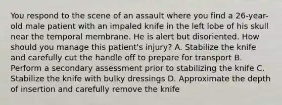 You respond to the scene of an assault where you find a​ 26-year-old male patient with an impaled knife in the left lobe of his skull near the temporal membrane. He is alert but disoriented. How should you manage this​ patient's injury? A. Stabilize the knife and carefully cut the handle off to prepare for transport B. Perform a secondary assessment prior to stabilizing the knife C. Stabilize the knife with bulky dressings D. Approximate the depth of insertion and carefully remove the knife