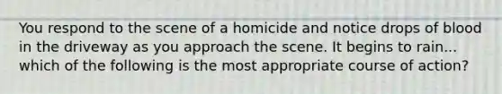 You respond to the scene of a homicide and notice drops of blood in the driveway as you approach the scene. It begins to rain... which of the following is the most appropriate course of action?