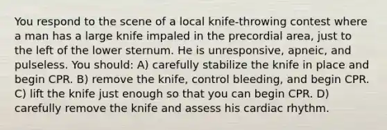 You respond to the scene of a local knife-throwing contest where a man has a large knife impaled in the precordial area, just to the left of the lower sternum. He is unresponsive, apneic, and pulseless. You should: A) carefully stabilize the knife in place and begin CPR. B) remove the knife, control bleeding, and begin CPR. C) lift the knife just enough so that you can begin CPR. D) carefully remove the knife and assess his cardiac rhythm.