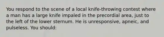 You respond to the scene of a local knife-throwing contest where a man has a large knife impaled in the precordial area, just to the left of the lower sternum. He is unresponsive, apneic, and pulseless. You should: