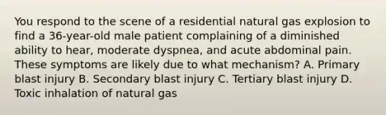 You respond to the scene of a residential natural gas explosion to find a 36-year-old male patient complaining of a diminished ability to hear, moderate dyspnea, and acute abdominal pain. These symptoms are likely due to what mechanism? A. Primary blast injury B. Secondary blast injury C. Tertiary blast injury D. Toxic inhalation of natural gas