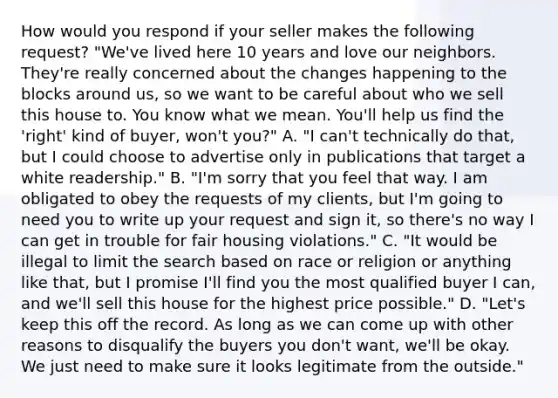 How would you respond if your seller makes the following request? "We've lived here 10 years and love our neighbors. They're really concerned about the changes happening to the blocks around us, so we want to be careful about who we sell this house to. You know what we mean. You'll help us find the 'right' kind of buyer, won't you?" A. "I can't technically do that, but I could choose to advertise only in publications that target a white readership." B. "I'm sorry that you feel that way. I am obligated to obey the requests of my clients, but I'm going to need you to write up your request and sign it, so there's no way I can get in trouble for fair housing violations." C. "It would be illegal to limit the search based on race or religion or anything like that, but I promise I'll find you the most qualified buyer I can, and we'll sell this house for the highest price possible." D. "Let's keep this off the record. As long as we can come up with other reasons to disqualify the buyers you don't want, we'll be okay. We just need to make sure it looks legitimate from the outside."