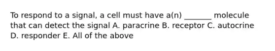 To respond to a signal, a cell must have a(n) _______ molecule that can detect the signal A. paracrine B. receptor C. autocrine D. responder E. All of the above