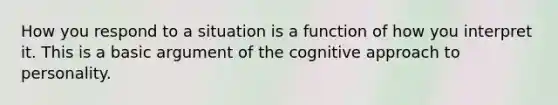 How you respond to a situation is a function of how you interpret it. This is a basic argument of the cognitive approach to personality.