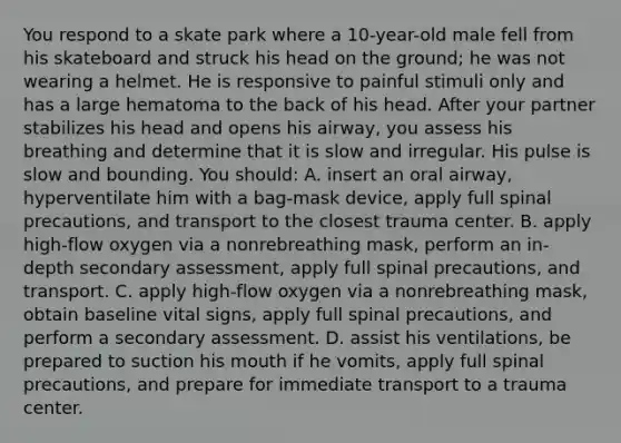 You respond to a skate park where a 10-year-old male fell from his skateboard and struck his head on the ground; he was not wearing a helmet. He is responsive to painful stimuli only and has a large hematoma to the back of his head. After your partner stabilizes his head and opens his airway, you assess his breathing and determine that it is slow and irregular. His pulse is slow and bounding. You should: A. insert an oral airway, hyperventilate him with a bag-mask device, apply full spinal precautions, and transport to the closest trauma center. B. apply high-flow oxygen via a nonrebreathing mask, perform an in-depth secondary assessment, apply full spinal precautions, and transport. C. apply high-flow oxygen via a nonrebreathing mask, obtain baseline vital signs, apply full spinal precautions, and perform a secondary assessment. D. assist his ventilations, be prepared to suction his mouth if he vomits, apply full spinal precautions, and prepare for immediate transport to a trauma center.