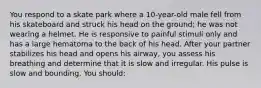 You respond to a skate park where a 10-year-old male fell from his skateboard and struck his head on the ground; he was not wearing a helmet. He is responsive to painful stimuli only and has a large hematoma to the back of his head. After your partner stabilizes his head and opens his airway, you assess his breathing and determine that it is slow and irregular. His pulse is slow and bounding. You should: