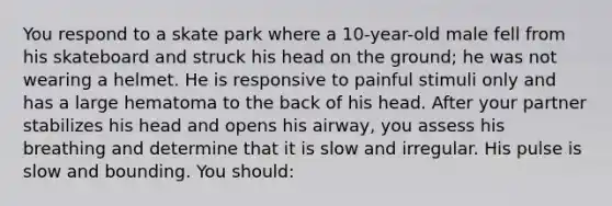 You respond to a skate park where a 10-year-old male fell from his skateboard and struck his head on the ground; he was not wearing a helmet. He is responsive to painful stimuli only and has a large hematoma to the back of his head. After your partner stabilizes his head and opens his airway, you assess his breathing and determine that it is slow and irregular. His pulse is slow and bounding. You should: